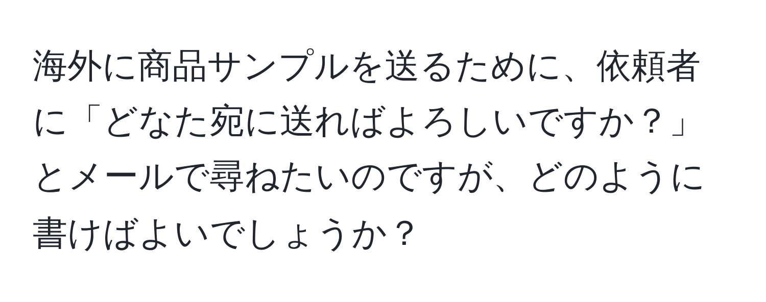 海外に商品サンプルを送るために、依頼者に「どなた宛に送ればよろしいですか？」とメールで尋ねたいのですが、どのように書けばよいでしょうか？