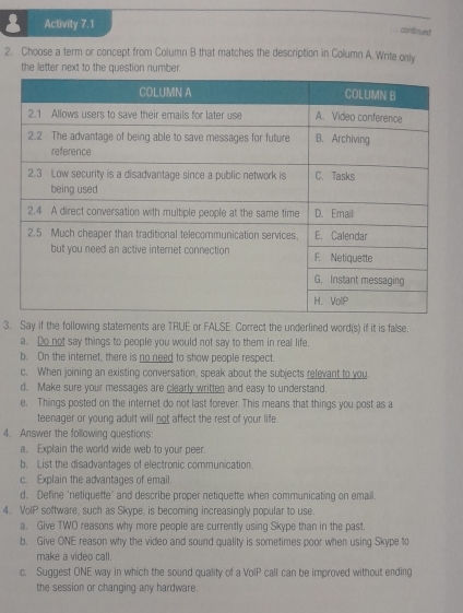 Activity 7.1 
confnued 
2. Choose a term or concept from Column B that matches the description in Column A. Write only 
the letter next to the question number. 
3. Say if the following statements are TRUE or FALSE. Correct the underlined word(s) if it is false. 
a. Do not say things to people you would not say to them in real life. 
b. On the internet, there is no need to show people respect. 
c. When joining an existing conversation, speak about the subjects relevant to you. 
d. Make sure your messages are clearly written and easy to understand. 
e. Things posted on the internet do not last forever. This means that things you post as a 
teenager or young adult will not affect the rest of your life 
4. Answer the following questions: 
a. Explain the world wide web to your peer. 
b. List the disadvantages of electronic communication. 
c. Explain the advantages of email. 
d. Define 'netiquette' and describe proper netiquette when communicating on email. 
4. VolP software, such as Skype, is becoming increasingly popular to use. 
a. Give TWO reasons why more people are currently using Skype than in the past. 
b. Give ONE reason why the video and sound quality is sometimes poor when using Skype to 
make a video call. 
c. Suggest ONE way in which the sound quality of a VoIP call can be improved without ending 
the session or changing any hardware.