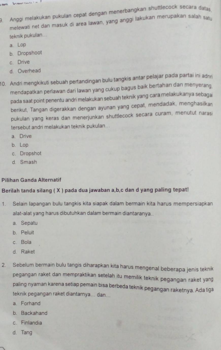 Anggi melakukan pukulan cepat dengan menerbangkan shuttlecock secara datas,
melewati net dan masuk di area lawan, yang anggi lakukan merupakan salah satu
teknik pukulan…..
a. Lop
b. Dropshoot
c. Drive
d. Overhead
10. Andri mengkikuti sebuah pertandingan bulu tangkis antar pelajar pada partai ini adnri
mendapatkan perlawan dari lawan yang cukup bagus baik bertahan dan menyerang,
pada saat point penentu andri melakukan sebuah teknik yang cara melakukanya sebagai
berikut, Tangan digerakkan dengan ayunan yang cepat, mendadak, menghasilkan
pukulan yang keras dan menerjunkan shuttlecock secara curam, menutut narasi
tersebut andri melakukan teknik pukulan...
a. Drive
b. Lop
c、 Dropshot
d. Smash
Pilihan Ganda Alternatif
Berilah tanda silang ( X ) pada dua jawaban a,b,c dan d yang paling tepat!
1. Selain lapangan bulu tangkis kita siapak dalam bermain kita harus mempersiapkan
alat-alat yang harus dibutuhkan dalam bermain diantaranya..
a. Sepatu
b. Peluit
c. Bola
d. Raket
2. Sebelum bermain bulu tangis diharapkan kita harus mengenal beberapa jenis teknik
pegangan raket dan mempraktikan setelah itu memilik teknik pegangan raket yang
paling nyaman karena setiap pemain bisa berbeda teknik pegangan raketnya. Ada tiga
teknik pegangan raket diantarnya... dan...
a. Forhand
b. Backahand
c. Finlandia
d. Tang