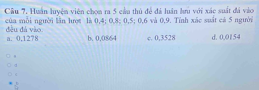 Huấn luyện viên chọn ra 5 cầu thủ để đá luân lưu với xác suất đá vào
của mỗi người lần lượt là 0, 4; 0, 8; 0, 5; 0, 6 và 0, 9. Tính xác suất cả 5 người
đều đá vào.
a. 0,1278 b. 0,0864 c. 0,3528 d. 0,0154
a
d
C
b