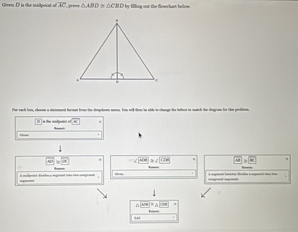 Given D is the midpoint of overline AC prove △ ABD≌ △ CBD by filling out the flowchart below. 
For each box, choose a statement format from the dropdown menu. You will then be able to change the letters to match the diagram for this problem.
D is the midpoint of AC x 
Reason 
Given
overline AD≌ overline DC X
ADB≌ ∠ CDB
overline AB≌ overline BC x
Reason Reason: 
A midpoint divide a segment into two congruent Given A segment bisector divides a segment into two 
segments congruent segments
ADB CDB
Reamt 
SAS