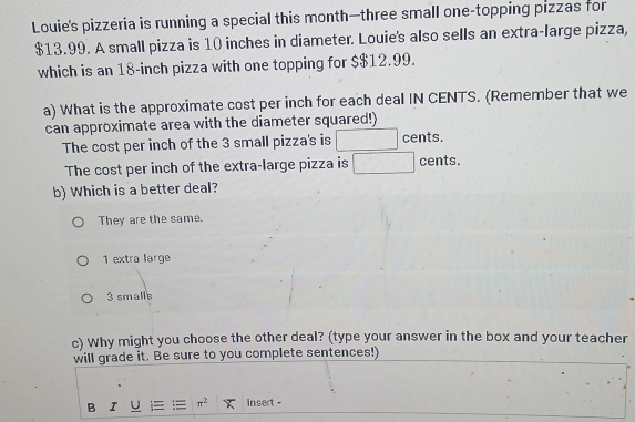 Louie's pizzeria is running a special this month—three small one-topping pizzas for
$13.99. A small pizza is 10 inches in diameter. Louie's also sells an extra-large pizza,
which is an 18-inch pizza with one topping for $$12.99.
a) What is the approximate cost per inch for each deal IN CENTS. (Remember that we
can approximate area with the diameter squared!)
The cost per inch of the 3 small pizza's is □ cents.
The cost per inch of the extra-large pizza is □  cents.
b) Which is a better deal?
They are the same.
1 extra large
3 smalls
c) Why might you choose the other deal? (type your answer in the box and your teacher
will grade it. Be sure to you complete sentences!)
B π^2 Insert -