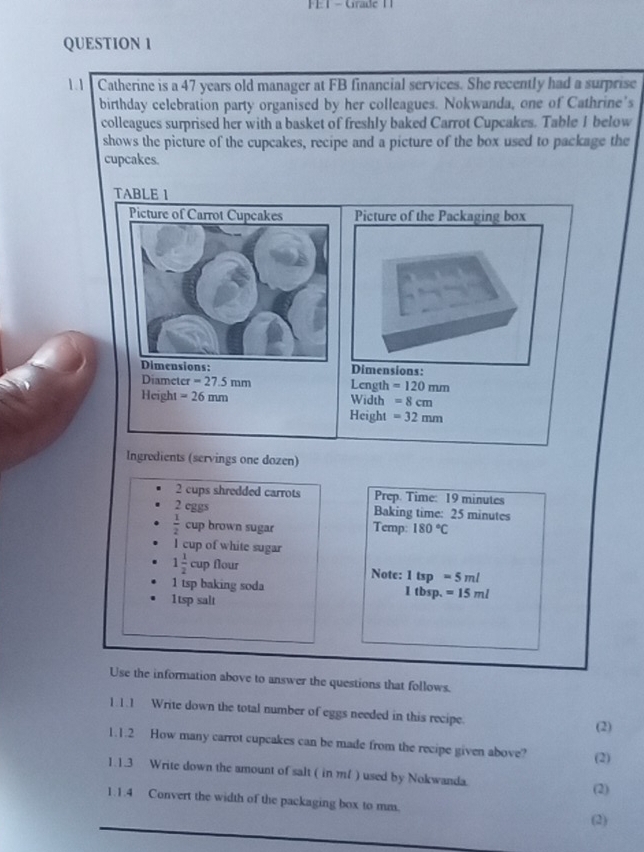 Grade 1 
QUESTION 1 
1.1 Catherine is a 47 years old manager at FB financial services. She recently had a surprise 
birthday celebration party organised by her colleagues. Nokwanda, one of Cathrine's 
colleagues surprised her with a basket of freshly baked Carrot Cupcakes. Table 1 below 
shows the picture of the cupcakes, recipe and a picture of the box used to package the 
cupcakes. 
TABLE 1 
Picture of the Packaging box 
Dimensions: 
Diameter =27.5mm Length =120mm
Height =26mm Width =8cm
Height =32mm
Ingredients (servings one dozen) 
2 cups shredded carrots Prep. Time: 19 minutes
2 eggs Baking time: 25 minutes
 1/2  cup brown sugar Temp: 180°C
I cup of white sugar
1 1/2 cup flour Note: 1tsp=5ml
1 tsp baking soda 1 tbsp. =15ml
1tsp salt 
Use the information above to answer the questions that follows. 
1.1.1 Write down the total number of eggs needed in this recipe. (2) 
1.1.2 How many carrot cupcakes can be made from the recipe given above? (2) 
1.1.3 Write down the amount of salt ( in m/ ) used by Nokwanda. 
(2) 
1.1.4 Convert the width of the packaging box to mm. 
(2)