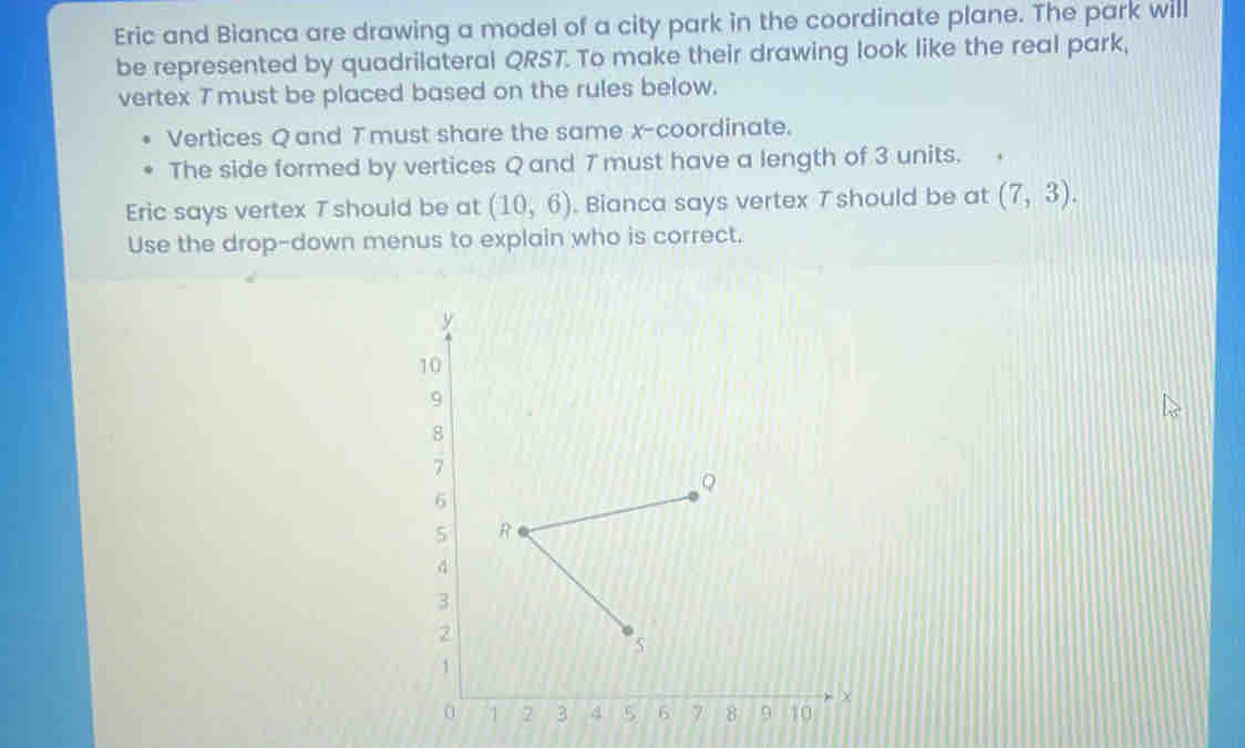 Eric and Bianca are drawing a model of a city park in the coordinate plane. The park will 
be represented by quadrilateral QRST. To make their drawing look like the real park, 
vertex 7 must be placed based on the rules below. 
Vertices Q and Tmust share the same x-coordinate. 
The side formed by vertices Q and 7 must have a length of 3 units. 
Eric says vertex 7 should be at (10,6). Bianca says vertex T should be at (7,3). 
Use the drop-down menus to explain who is correct.
y
10
9
8
7
6
5
3
2
1
×
0 1 2 3 4 5 6 7 8 9 10