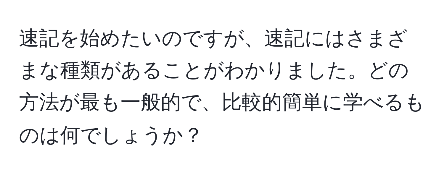 速記を始めたいのですが、速記にはさまざまな種類があることがわかりました。どの方法が最も一般的で、比較的簡単に学べるものは何でしょうか？