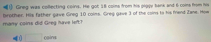 Greg was collecting coins. He got 18 coins from his piggy bank and 6 coins from his
brother. His father gave Greg 10 coins. Greg gave 3 of the coins to his friend Zane. How
many coins did Greg have left?
D □ coins