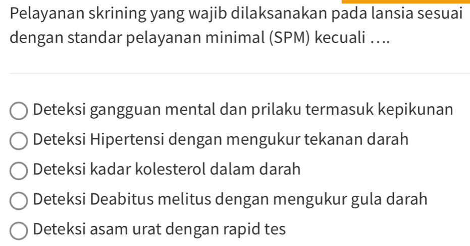 Pelayanan skrining yang wajib dilaksanakan pada lansia sesuai
dengan standar pelayanan minimal (SPM) kecuali ….
Deteksi gangguan mental dan prilaku termasuk kepikunan
Deteksi Hipertensi dengan mengukur tekanan darah
Deteksi kadar kolesterol dalam darah
Deteksi Deabitus melitus dengan mengukur gula darah
Deteksi asam urat dengan rapid tes