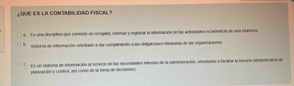 ¿QUE ES LA CONTABILIDAD FISCAL?
a ... Es una disciplina que consiste en recopilar, ordenar y registrar la información de las actividades económicas de una empresa
b. Sistema de información orientado a dar cumplimiento a las obligaciones tributarias de las organizaciones
Es un sistera de información al servicio de las necesidades intemas de la administración, orientadas a facilitar la función administrativa de
planeación y control, así como de la toma de decisiones.