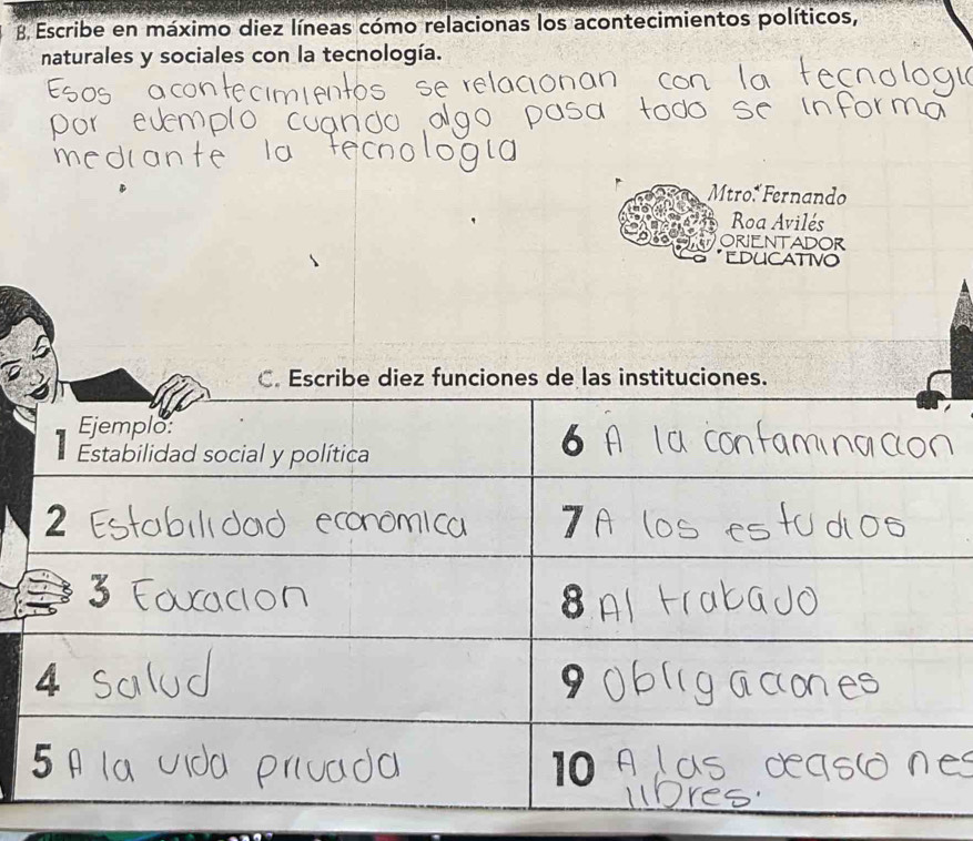 Escribe en máximo diez líneas cómo relacionas los acontecimientos políticos, 
naturales y sociales con la tecnología. 
Mtro* Fernando 
Roa Avilés 
ORIENTADOR 
EDUCATIVO 
C. Escribe diez funciones de las instituciones. 
Ejemplo: 
Estabilidad social y política
6
2
7
3
8
4
9
5
10