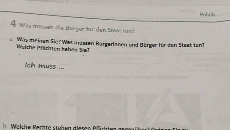 Politik 
4 Was müssen die Bürger für den Staat tun? 
Was meinen Sie? Was müssen Bürgerinnen und Bürger für den Staat tun? 
Welche Pflichten haben Sie? 
Ich muss ... 
Welche Rechte stehen diesen Pflichten gegen üh