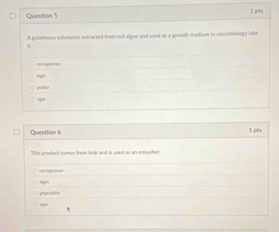 A gelatinous substance extracted from red algae and used as a growth medium in microbiology labs
is
carrageenan
algin
pollen
agar
Question 6 1 pts
This product comes from kelp and is used as an emusifier:
carrageenan
algin
phycobilin
agar