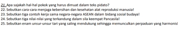 Apa sajakah hal-hal pokok yang harus dimuat dalam teks pidato? 
22. Sebutkan cara-cara menjaga kebersihan dan kesehatan alat reproduksi manusia! 
23. Sebutkan tiga contoh kerja sama negara-negara ASEAN dalam bidang sosial budaya! 
24. Sebutkan tiga nilai-nilai yang terkandung dalam sila keempat Pancasila! 
25. Sebutkan enam unsur-unsur tari yang saling mendukung sehingga memunculkan perpaduan yang harmonis