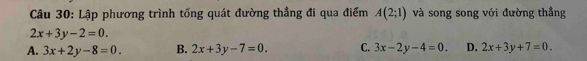 Lập phương trình tổng quát đường thẳng đi qua điểm A(2;1) và song song với đường thẳng
2x+3y-2=0.
A. 3x+2y-8=0. B. 2x+3y-7=0. C. 3x-2y-4=0. D. 2x+3y+7=0.