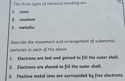 The three types of chemical bonding are... 
1. ionic 
2. covalent 
3. metallic 
Describe the movement and arrangement of subatomic 
particles in each of the above. 
1. Electrons are lost and gained to fill the outer shell. 
2. Electrons are shared to fill the outer shell. 
3. Positive metal ions are surrounded by free electrons.