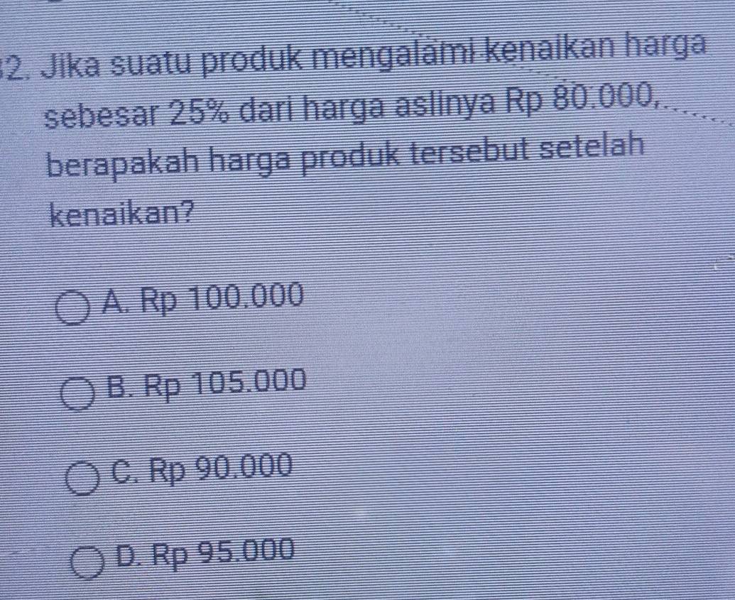 Jika suatu produk mengalämi kenaikan harga
sebesar 25% dari harga aslinya Rp 80.000,.......
berapakah harga produk tersebut setelah
kenaikan?
A. Rp 100.000
B. Rp 105.000
C. Rp 90.000
D. Rp 95.000