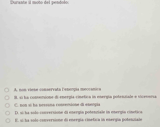 Durante il moto del pendolo:
A. non viene conservata l'energia meccanica
B. si ha conversione di energia cinetica in energia potenziale e viceversa
C. non si ha nessuna conversione di energia
D. si ha solo conversione di energia potenziale in energia cinetica
E. si ha solo conversione di energia cinetica in energia potenziale