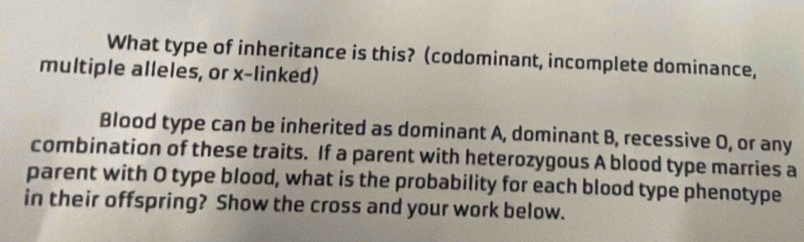 What type of inheritance is this? (codominant, incomplete dominance, 
multiple alleles, or x -linked) 
Blood type can be inherited as dominant A, dominant B, recessive O, or any 
combination of these traits. If a parent with heterozygous A blood type marries a 
parent with O type blood, what is the probability for each blood type phenotype 
in their offspring? Show the cross and your work below.