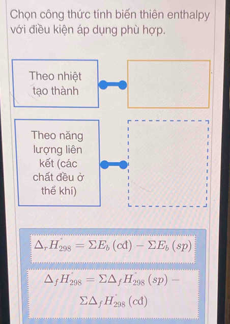 Chọn công thức tính biến thiên enthalpy
với điều kiện áp dụng phù hợp.
Theo nhiệt
tạo thành
7
Theo năng
lượng liên
kết (các
chất đều ở
thể khí)
△ _rH_298=sumlimits E_b(cd)-sumlimits E_b(sp)
△ _fH_298=sumlimits △ _fH_298(sp)-
sumlimits △ _fH_(298)°(cd)