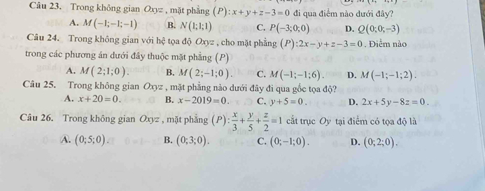 Trong không gian Oxyz , mặt phẳng (P):x+y+z-3=0 đi qua điểm nào dưới đây?
A. M(-1;-1;-1) B. N(1;1;1) C. P(-3;0;0) D. Q(0;0;-3)
Câu 24. Trong không gian với hệ tọa độ Oxyz , cho mặt phẳng (P):2x-y+z-3=0. Điểm nào
trong các phương án dưới đây thuộc mặt phẳng (P)
A. M(2;1;0). B. M(2;-1;0). C. M(-1;-1;6). D. M(-1;-1;2). 
Câu 25. Trong không gian Oxyz , mặt phẳng nào dưới đây đi qua gốc tọa độ?
A. x+20=0. B. x-2019=0. C. y+5=0. D. 2x+5y-8z=0. 
Câu 26. Trong không gian Oxyz , mặt phẳng (P): x/3 + y/5 + z/2 =1 cắt trục Oy tại điểm có tọa độ là
A. (0;5;0). B. (0;3;0). C. (0;-1;0). D. (0;2;0).