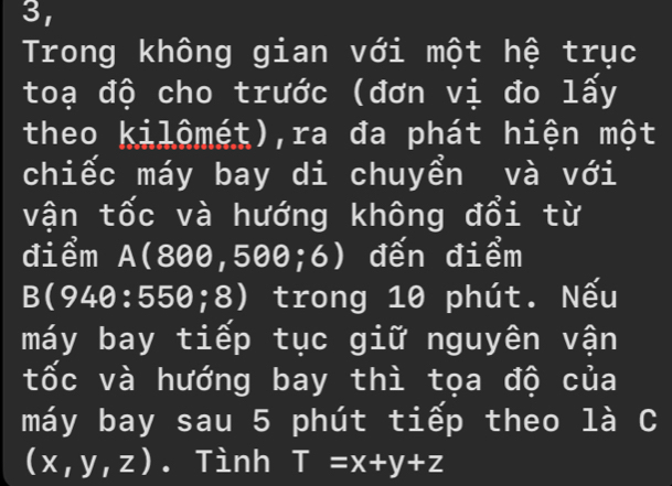 3, 
Trong không gian với một hệ trục 
toạ độ cho trước (đơn vị đo lấy 
theo kilômét),ra đa phát hiện một 
chiếc máy bay di chuyển và với 
vận tốc và hướng không đổi từ 
điểm A(800,500;6) ) đến điểm
B(94θ :55θ ;8) 0 trong 10 phút. Nếu 
máy bay tiếp tục giữ nguyên vận 
tốc và hướng bay thì tọa độ của 
máy bay sau 5 phút tiếp theo là C
(x,y,z). Tình T=x+y+z