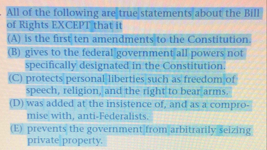 All of the following are true statements about the Bill
of Rights EXCEPT that it
(A) is the first ten amendments to the Constitution.
(B) gives to the federal government all powers not
specifically designated in the Constitution.
(C) protects personal liberties such as freedom of
speech, religion, and the right to bear arms.
(D) was added at the insistence of, and as a compro-
mise with, anti-Federalists.
(E) prevents the government from arbitrarily seizing
private property.