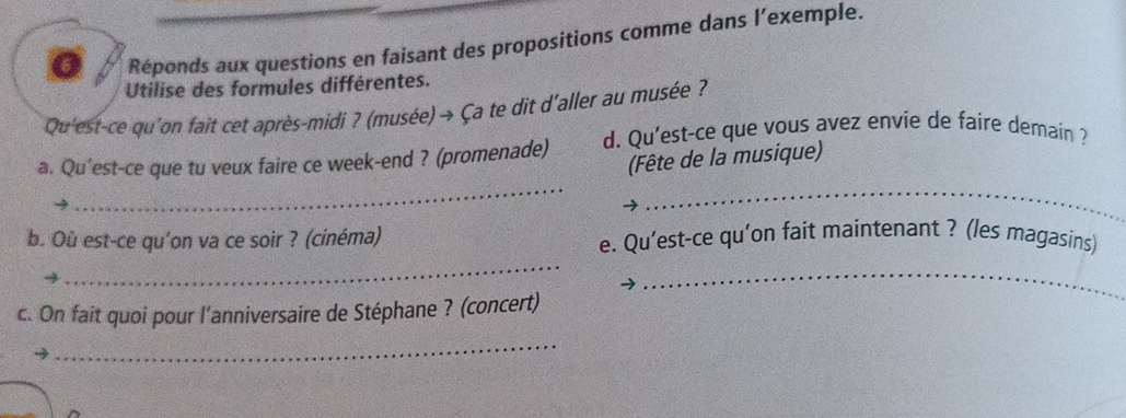 Réponds aux questions en faisant des propositions comme dans l’exemple. 
Utilise des formules différentes. 
Qu'est-ce qu'on fait cet après-midi ? (musée) → Ça te dit d'aller au musée ? 
a. Qu'est-ce que tu veux faire ce week-end ? (promenade) d. Qu'est-ce que vous avez envie de faire demain ? 
(Fête de la musique) 
_ 
_ 
_ 
b. Où est-ce qu'on va ce soir ? (cinéma) e. Qu’est-ce qu'on fait maintenant ? (les magasins) 
_ 
c. On fait quoi pour l'anniversaire de Stéphane ? (concert) 
_