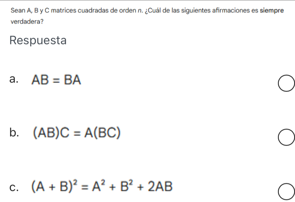 Sean A, B y C matrices cuadradas de orden n. ¿Cuál de las siguientes afirmaciones es siempre
verdadera?
Respuesta
a. AB=BA
b. (AB)C=A(BC)
C. (A+B)^2=A^2+B^2+2AB