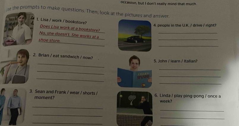 occasion, but I don't really mind that much. 
se the prompts to make questions. Then, look at the pictures and answer. 
1. Lisa / work / bookstore? 
4. people in the U.K. / drive / right? 
_ 
Does Lisa work at a bookstore? 
_ 
No, she doesn't. She works at a 
shoe store. 
_ 
2. Brian / eat sandwich / now? 
_ 
5. John / learn / Italian? 
_ 
_ 
_ 
SPANISH_ 
_ 
3. Sean and Frank / wear / shorts / 6. Linda / play ping-pong / once a 
moment? week? 
_ 
_ 
_ 
_ 
_