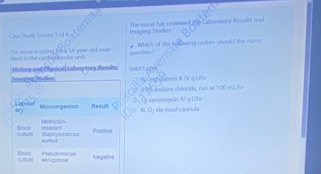 The nurse has reviewed the Laboratory Results and 
Case Study Screen 5 of 6 Imaging Studies. 
The nurse is caring for a 54-year-old male question? Which of the following orders should the nurse 
client in the cardiovascular unit. 
History and Physical Labor tory Results Select one; 
Imaging Studies ○ 10 mg vitamin K IV q12hr 
○ 0.9% sodium chloride, run at 100 mL/hr
Laborat Microorganism Result O 1g vancomycin IV q12hr 
ory 。 4LO_2 via nasal cannula 
Methicillin- 
Blood resistant Positive 
culture Staphylococcus 
aureus 
Blood Pseudomonas Negative 
culture aeruginosa