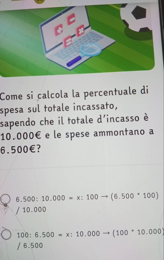 Come si calcola la percentuale di
spesa sul totale incassato,
sapendo che il totale d'incasso è
10.000€ e le spese ammontano a
6.5 ( १०0€? _ 
6.500:10.000=x:100to (6.500^*100)
10.000
100:6.500=x:10.000to (100^*10.000)
6.500