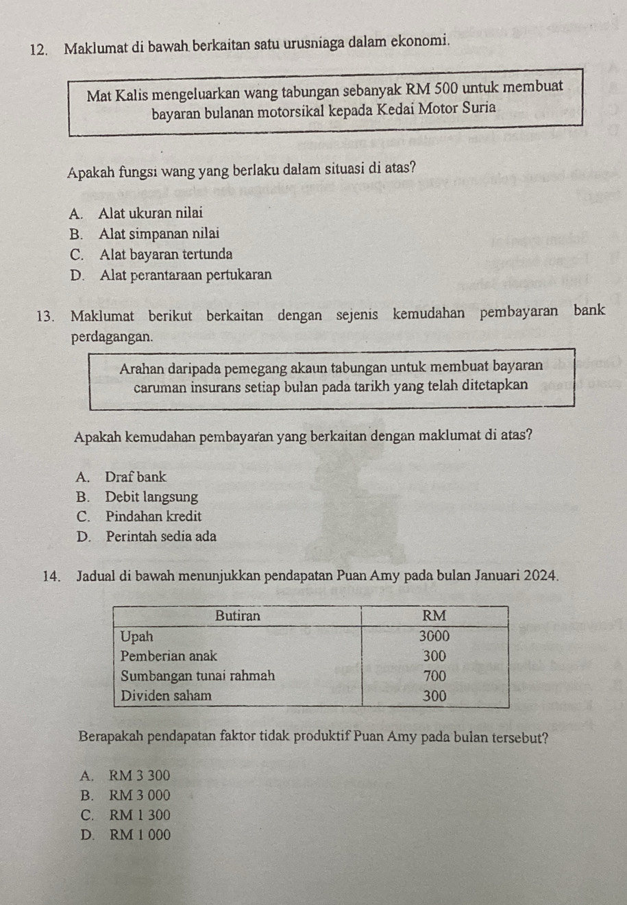 Maklumat di bawah berkaitan satu urusniaga dalam ekonomi.
Mat Kalis mengeluarkan wang tabungan sebanyak RM 500 untuk membuat
bayaran bulanan motorsikal kepada Kedai Motor Suria
Apakah fungsi wang yang berlaku dalam situasi di atas?
A. Alat ukuran nilai
B. Alat simpanan nilai
C. Alat bayaran tertunda
D. Alat perantaraan pertukaran
13. Maklumat berikut berkaitan dengan sejenis kemudahan pembayaran bank
perdagangan.
Arahan daripada pemegang akaun tabungan untuk membuat bayaran
caruman insurans setiap bulan pada tarikh yang telah ditetapkan
Apakah kemudahan pembayaran yang berkaitan dengan maklumat di atas?
A. Draf bank
B. Debit langsung
C. Pindahan kredit
D. Perintah sedia ada
14. Jadual di bawah menunjukkan pendapatan Puan Amy pada bulan Januari 2024.
Berapakah pendapatan faktor tidak produktif Puan Amy pada bulan tersebut?
A. RM 3 300
B. RM 3 000
C. RM 1 300
D. RM 1 000