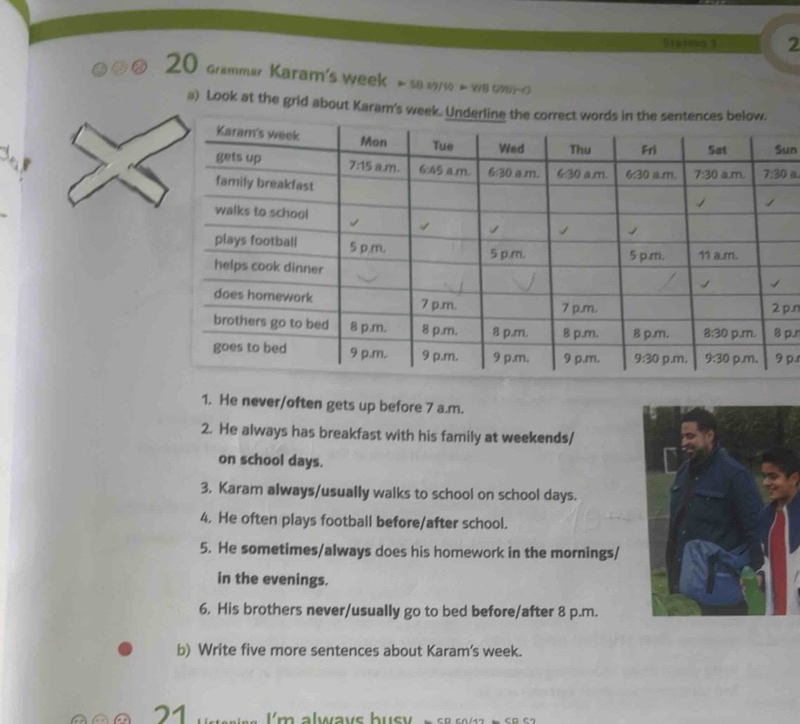 Stabing 3 2
20 Grammar Karam's week Sf 49/1 7/3(91)-()
a) Look at the grid about Karam's w
un
p.n
p.r
p.
1. He never/often gets up before 7 a.m.
2. He always has breakfast with his family at weekends/
on school days.
3. Karam always/usually walks to school on school days.
4. He often plays football before/after school.
5. He sometimes/always does his homework in the mornings/
in the evenings.
6. His brothers never/usually go to bed before/after 8 p.m.
b) Write five more sentences about Karam's week.
21
I'm alwavs busv