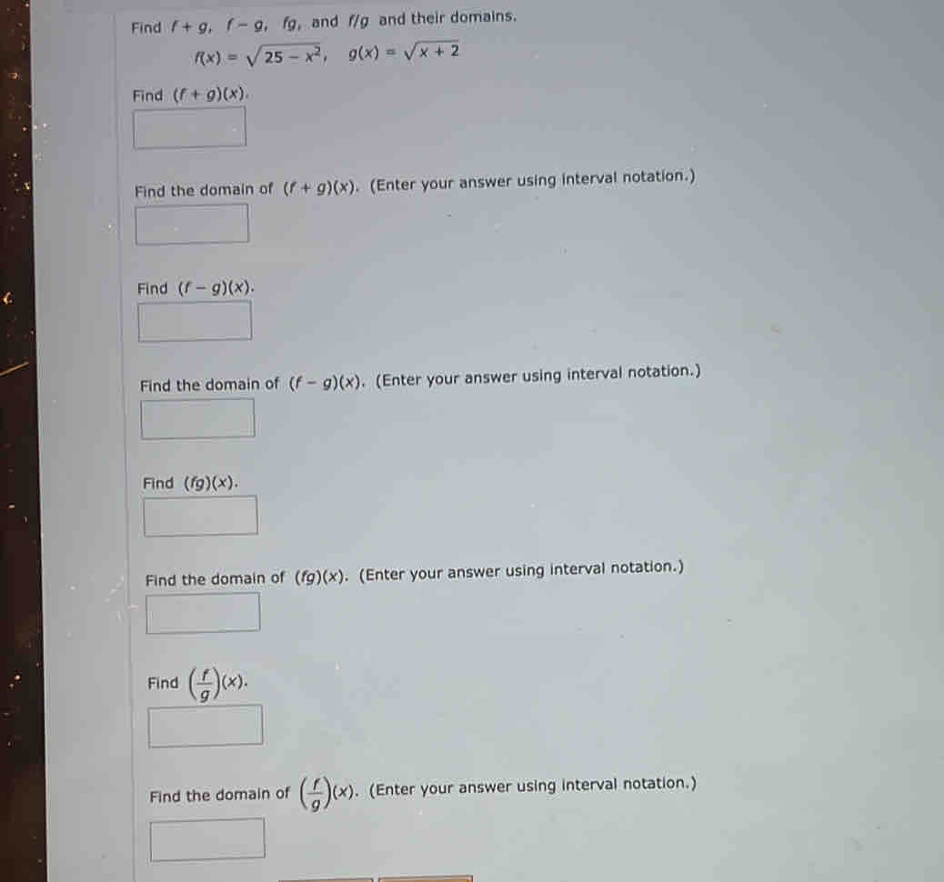 Find f+g, f-g, fg and f/g and their domains.
f(x)=sqrt(25-x^2), g(x)=sqrt(x+2)
Find (f+g)(x). 
Find the domain of (f+g)(x). (Enter your answer using interval notation.) 
Find (f-g)(x). 
Find the domain of (f-g)(x). (Enter your answer using interval notation.) 
Find (fg)(x). 
Find the domain of (fg)(x). (Enter your answer using interval notation.) 
Find ( f/g )(x). 
Find the domain of ( f/g )(x). (Enter your answer using interval notation.)