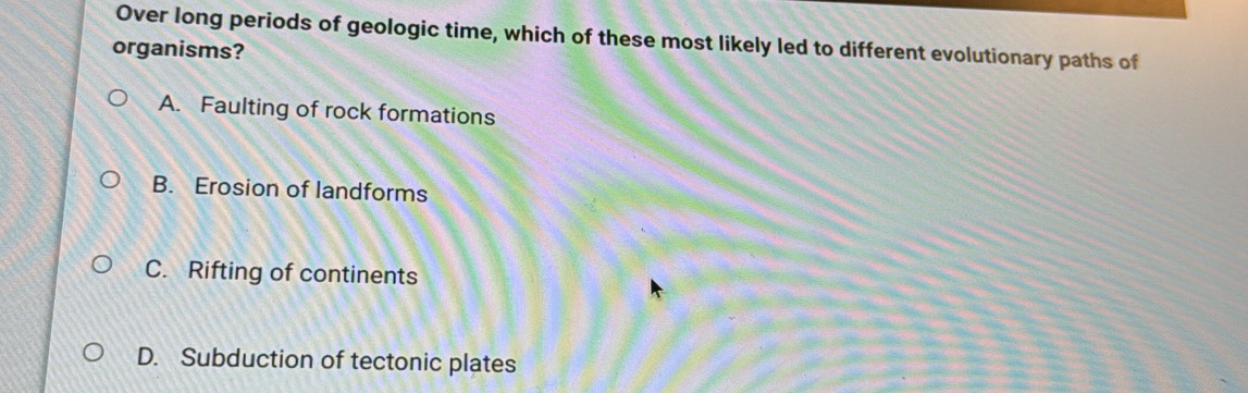 Over long periods of geologic time, which of these most likely led to different evolutionary paths of
organisms?
A. Faulting of rock formations
B. Erosion of landforms
C. Rifting of continents
D. Subduction of tectonic plates