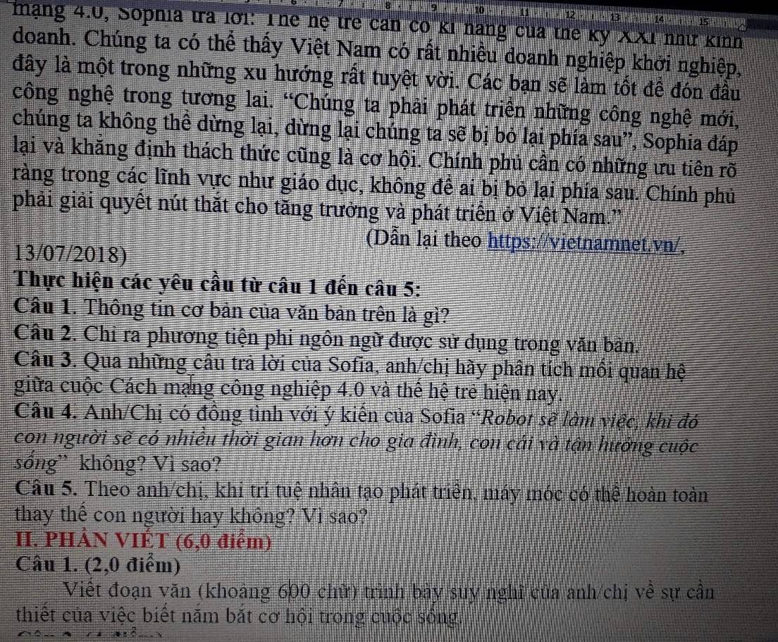 10 11 ; 1 ; 1          15
mạng 4.0, Sophia tra lới: Thể hệ trẻ can có kỉ năng của the kỳ XXI nhữ kinh
doanh. Chúng ta có thể thấy Việt Nam có rất nhiều doanh nghiệp khởi nghiệp,
đây là một trong những xu hướng rất tuyệt vời. Các bạn sẽ làm tốt để đón đầu
công nghệ trong tương lai. “Chúng ta phải phát triển những công nghệ mới,
chúng ta không thể dừng lại, dừng lại chúng ta sẽ bị bỏ lại phía sau”, Sophia đáp
lại và khăng định thách thức cũng là cơ hội. Chính phủ cần có những ưu tiên rõ
tràng trong các lĩnh vực như giáo dục, không để ai bị bỏ lại phía sau. Chính phủ
phải giải quyết nút thắt cho tăng trưởng và phát triển ở Việt Nam.'
(Dẫn lại theo https://vietnamnet.vn/,
13/07/2018)
Thực hiện các yêu cầu từ câu 1 đến câu 5:
Cầu 1. Thông tin cơ bản của văn bản trên là gì?
Câu 2. Chỉ ra phương tiện phi ngôn ngữ được sử dụng trong văn bản.
Câu 3. Qua những câu trả lời của Sofia, anh/chị hày phân tích mồi quan hệ
giữa cuộc Cách mạng công nghiệp 4.0 và thể hệ trẻ hiện nay.
Câu 4. Anh/Chị có đồng tình với ý kiến của Sofia “Robot sẽ làm việc, khi đó
con người sẽ có nhiều thời gian hơn cho gia đình, con cái và tận hưởng cuộc
sổng” không? Vì sao?
Câu 5. Theo anh/chị, khi trí tuệ nhân tạo phát triển, máy móc có thể hoàn toàn
thay thể con người hay không? Vì sao?
II. PHẢN VIÉT (6,0 điểm)
Câu 1. (2,0 điểm)
Viết đoạn văn (khoảng 600 chữ) trình bày suy nghĩ của anh/chị về sự cần
thiết của việc biết năm bắt cơ hội trong cuộc sông.