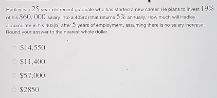 Hadley is a 25-year -old recent graduate who has started a new career. He plans to invest 19%
of his $60, 000 salary into a 403 (b) that returns 5% annually. How much will Hadley
accumulate in his 403 (b) after 5 years of employment, assuming there is no salary increase.
Round your answer to the nearest whole dollar.
$14,550
$11,400
$57,000
$2850