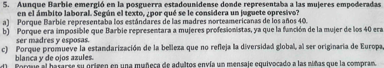 Aunque Barbie emergió en la posguerra estadounidense donde representaba a las mujeres empoderadas
en el ámbito laboral. Según el texto, ¿por qué se le considera un juguete opresivo?
a) Porque Barbie representaba los estándares de las madres norteamericanas de los años 40.
b) Porque era imposible que Barbie representara a mujeres profesionistas, ya que la función de la mujer de los 40 era
ser madres y esposas.
c) Porque promueve la estandarización de la belleza que no refleja la diversidad global, al ser originaria de Europa
blanca y de ojos azules.
d) Porque al basarse su origen en una muñeca de adultos envía un mensaje equivocado a las niñas que la compran.