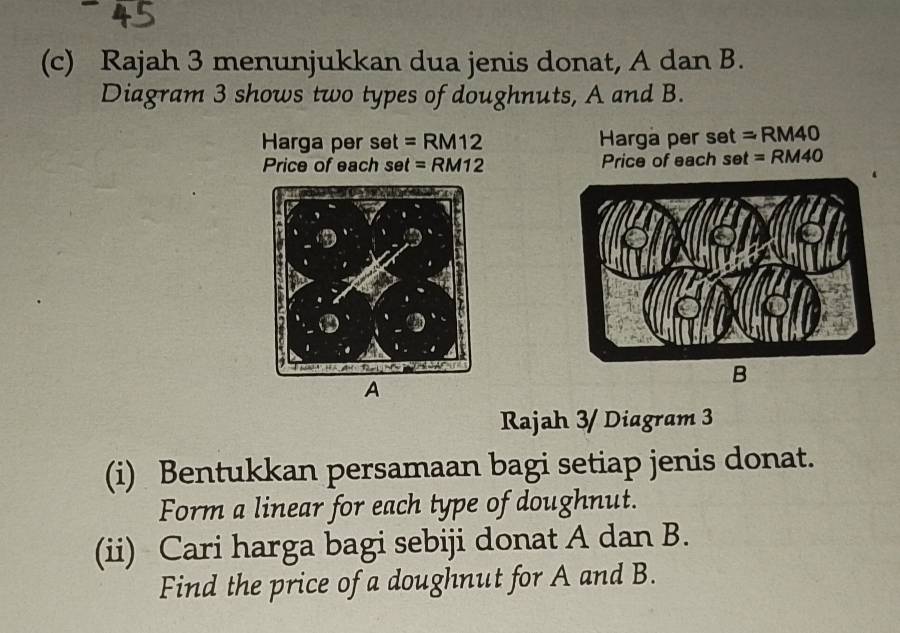 Rajah 3 menunjukkan dua jenis donat, A dan B. 
Diagram 3 shows two types of doughnuts, A and B. 
Harga pers et=RM12 Harga per set = RM40
Price of each set =RM12 Price of each set = RM40
B 
A 
Rajah 3/ Diagram 3 
(i) Bentukkan persamaan bagi setiap jenis donat. 
Form a linear for each type of doughnut. 
(ii) Cari harga bagi sebiji donat A dan B. 
Find the price of a doughnut for A and B.