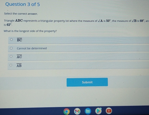 Select the correct answer.
Triangle ABC represents a triangular property lot where the measure of ∠ A Is 50°
is 62°. , the measure of ∠ B is 68° , an
What is the longest side of the property?
overline BC
Cannot be determined
overline AC
overline AB
Submit