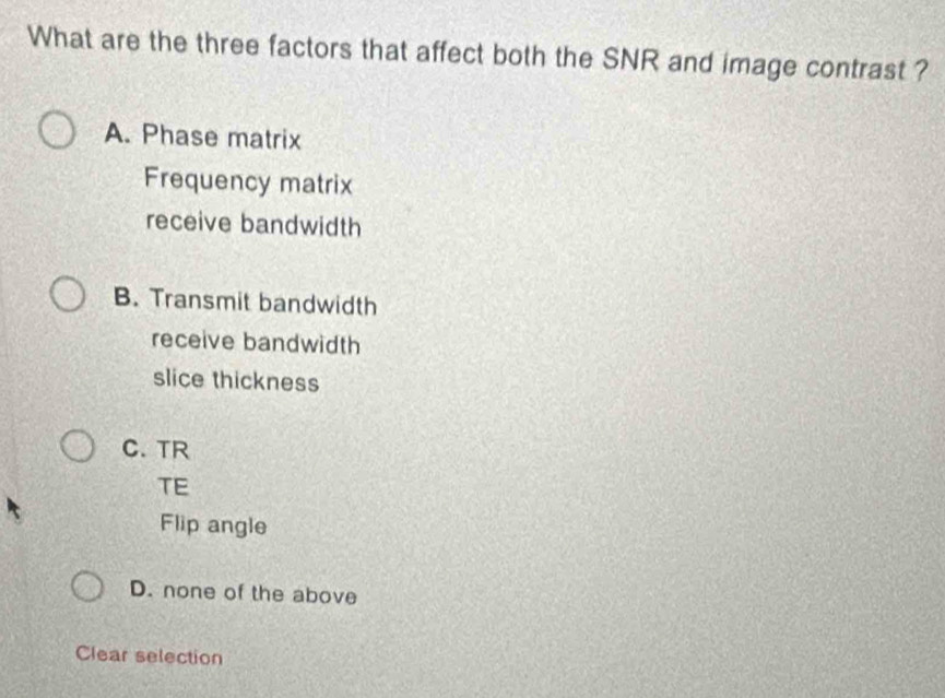 What are the three factors that affect both the SNR and image contrast ?
A. Phase matrix
Frequency matrix
receive bandwidth
B. Transmit bandwidth
receive bandwidth
slice thickness
C. TR
TE
Flip angle
D. none of the above
Clear selection