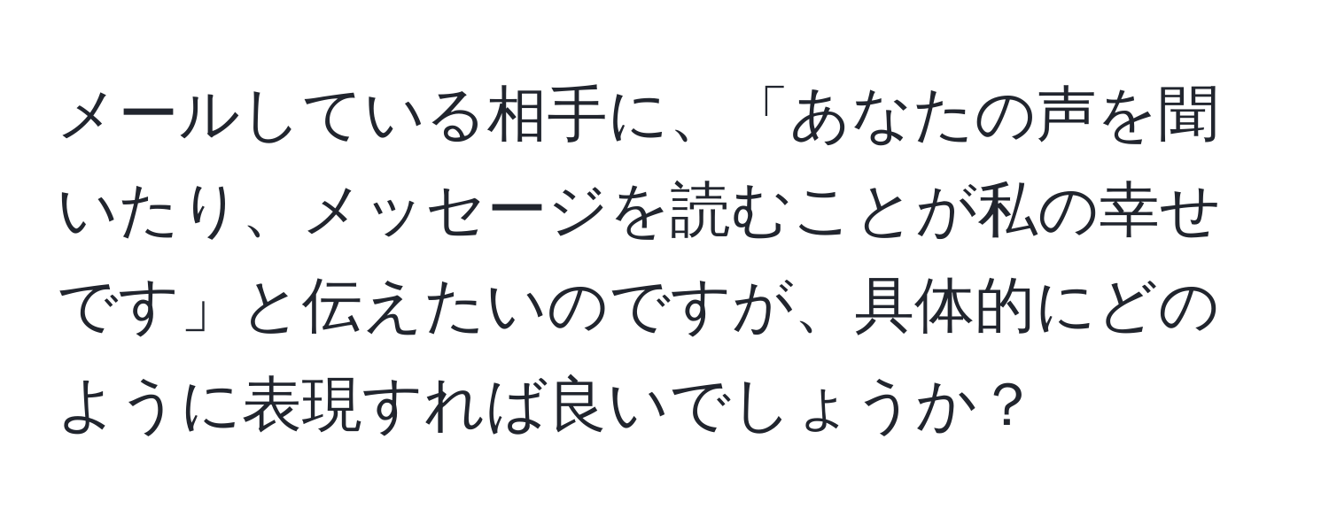 メールしている相手に、「あなたの声を聞いたり、メッセージを読むことが私の幸せです」と伝えたいのですが、具体的にどのように表現すれば良いでしょうか？