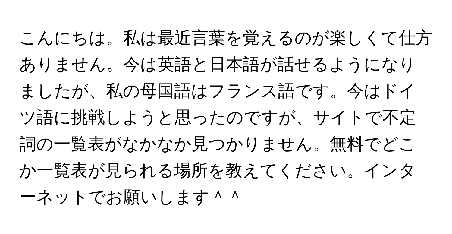 こんにちは。私は最近言葉を覚えるのが楽しくて仕方ありません。今は英語と日本語が話せるようになりましたが、私の母国語はフランス語です。今はドイツ語に挑戦しようと思ったのですが、サイトで不定詞の一覧表がなかなか見つかりません。無料でどこか一覧表が見られる場所を教えてください。インターネットでお願いします＾＾