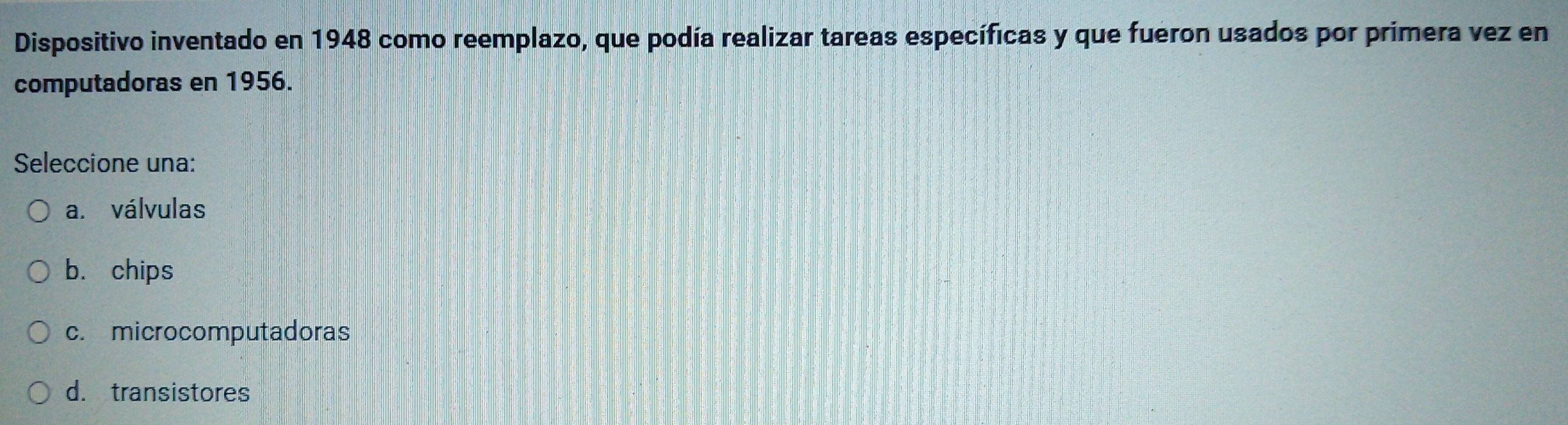 Dispositivo inventado en 1948 como reemplazo, que podía realizar tareas específicas y que fueron usados por primera vez en
computadoras en 1956.
Seleccione una:
a. válvulas
b. chips
c. microcomputadoras
d. transistores