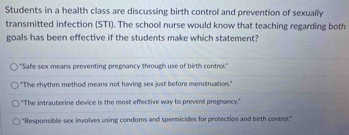 Students in a health class are discussing birth control and prevention of sexually
transmitted infection (STI). The school nurse would know that teaching regarding both
goals has been effective if the students make which statement?
“Safe sex means preventing pregnancy through use of birth control.”
“The rhythm method means not having sex just before menstruation.”
“The intrauterine device is the most effective way to prevent pregnancy.”
"Responsible sex involves using condoms and spermicides for protection and birth control.”