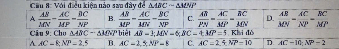 Với điều kiện nào sau đây để △ ABCsim △ MNP
A.  AB/MN = AC/MP = BC/NP  B.  AB/MP = AC/MN = BC/NP  C.  AB/PN = AC/MP = BC/MN  D.  AB/MN = AC/NP = BC/MP 
Câu 9: Cho △ ABCsim △ MNP biết AB=3; MN=6; BC=4; MP=5. Khi đó
A. AC=8; NP=2,5 B. AC=2,5; NP=8 C. AC=2,5; NP=10 D. AC=10; NP=2