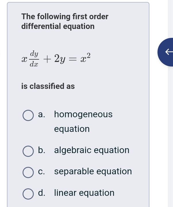 The following first order
differential equation
x dy/dx +2y=x^2
is classified as
a. homogeneous
equation
b. algebraic equation
c. separable equation
d. linear equation