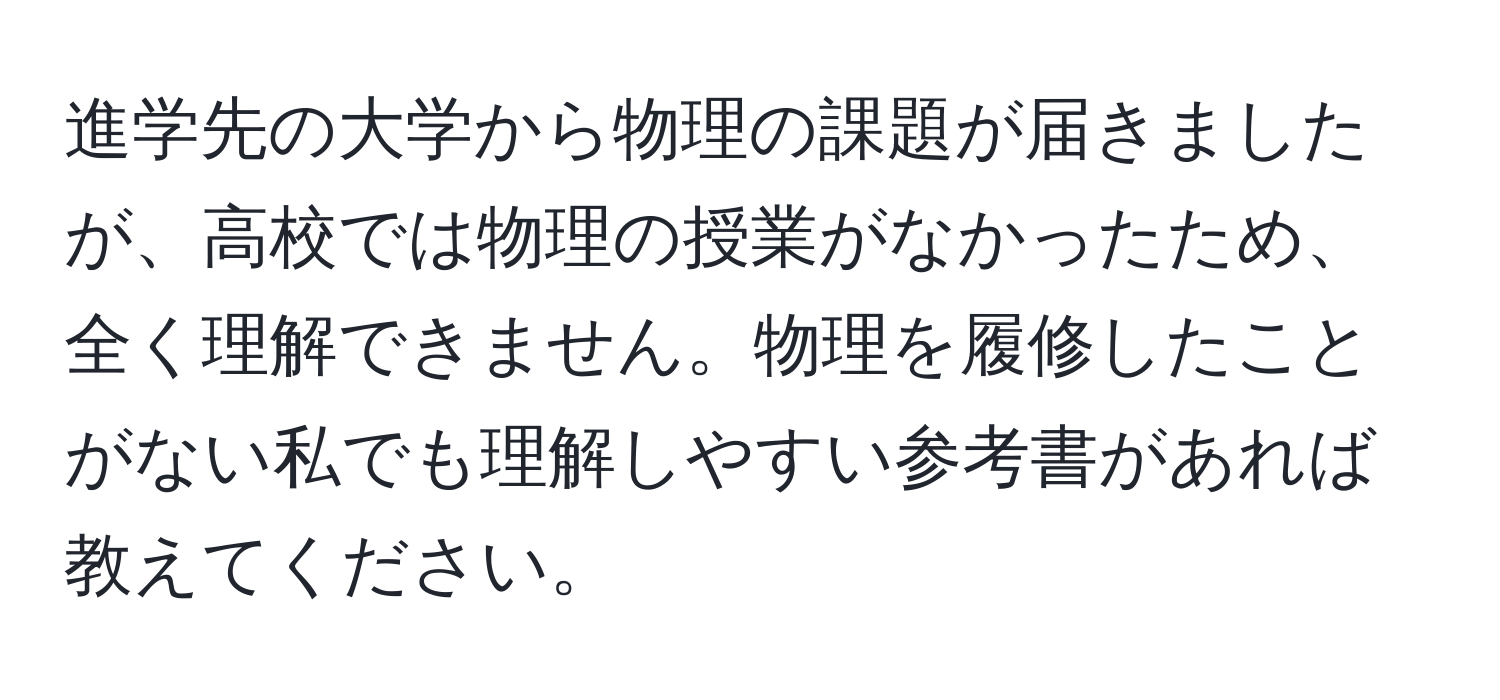 進学先の大学から物理の課題が届きましたが、高校では物理の授業がなかったため、全く理解できません。物理を履修したことがない私でも理解しやすい参考書があれば教えてください。