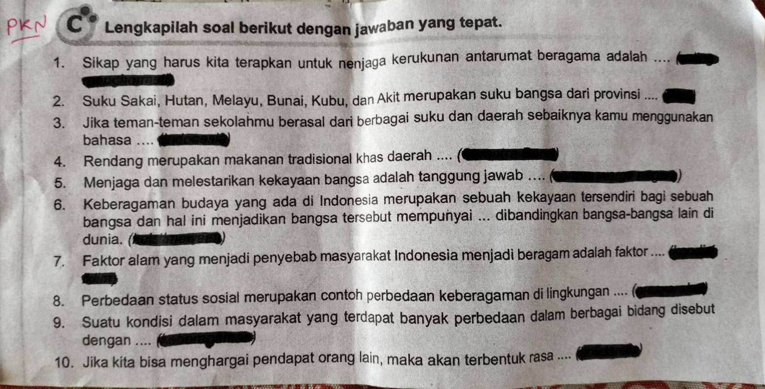 Lengkapilah soal berikut dengan jawaban yang tepat. 
1. Sikap yang harus kita terapkan untuk nenjaga kerukunan antarumat beragama adalah 
2. Suku Sakai, Hutan, Melayu, Bunai, Kubu, dan Akit merupakan suku bangsa dari provinsi .... 
3. Jika teman-teman sekolahmu berasal dari berbagai suku dan daerah sebaiknya kamu menggunakan 
bahasa ….. 
4. Rendang merupakan makanan tradisional khas daerah .... 
5. Menjaga dan melestarikan kekayaan bangsa adalah tanggung jawab .... 
6. Keberagaman budaya yang ada di Indonesia merupakan sebuah kekayaan tersendiri bagi sebuah 
bangsa dan hal ini menjadikan bangsa tersebut mempuñyai ... dibandingkan bangsa-bangsa lain di 
dunia. ( 
7. Faktor alam yang menjadi penyebab masyarakat Indonesia menjadi beragam adalah faktor .... 
8. Perbedaan status sosial merupakan contoh perbedaan keberagaman di lingkungan .... 
9. Suatu kondisi dalam masyarakat yang terdapat banyak perbedaan dalam berbagai bidang disebut 
dengan .... 
10. Jika kita bisa menghargai pendapat orang lain, maka akan terbentuk rasa ....