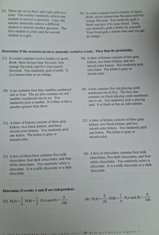 There are seven boys and eight girls in a 26) A cooler contains twelve bottles of sports
class. The teacher randomly selects one drink: seven lemon-lime flavored and five
student to answer a question. Later, the orange flavored. You randomly grab a
teacher randomly selects a different bottle and give it to your friend. Then,
student to answer another question. The you randomly grab a bottle for yourself.
first student is a boy and the second
student is a girl. an orange. Your friend gets a lemon-lime and you get
Determine if the scenario involves mutually exclusive events. Then find the probability.
27) A cooler contains twelve bottles of sports 28) A litter of kittens consists of two gray
drink: three lemon-lime flavored, four kittens, two black kittens, and two
orange flavored, and five fruit-punch mixed-color kittens. You randomly pick
flavored. You randomly grab a bottle. It one kitten. The kitten is gray or
is a lemon-lime or an orange. mixed-color.
29) A jar contains four blue marbles numbered 30) A box contains five red playing cards
one to four. The jar also contains six red numbered one to five. The box also
marbles numbered one to six. You contains six black playing cards numbered
randomly pick a marble. It is blue or has a one to six. You randomly pick a playing
number greater than three. card. It is black or has an odd number.
31) A litter of kittens consists of three gray 32) A litter of kittens consists of three gray
kittens, two black kittens, and three kittens, two black kittens, and two
mixed-color kittens. You randomly pick mixed-color kittens. You randomly pick
one kitten. The kitten is gray or one kitten. The kitten is gray or
mixed-color. mixed-color.
33) A box of chocolates contains five milk 34) A box of chocolates contains four milk
chocolates, four dark chocolates, and four chocolates, five dark chocolates, and four
white chocolates. You randomly select a white chocolates. You randomly select a
chocolate. It is a milk chocolate or a dark chocolate. It is a milk chocolate or a dark
chocolate. chocolate.
Determine if events A and B are independent.
35) P(A)= 3/5 P(B)= 1/5 P( 4 and B)= 9/100  36) P(A)= 9/20  P(B)= 1/4 P(AandB)= 9/100 