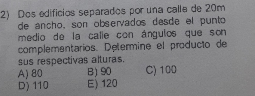 Dos edífícios separados por una calle de 20m
de ancho, son observados desde el punto
medio de la calle con ángulos que son
complementarios. Determine el producto de
sus respectivas alturas.
A) 80 B) 90 C) 100
D) 110 E) 120